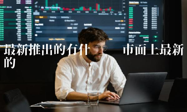 最新推出的有什么币 市面上最新的币 最新推出的有什么币 市面上最新的币