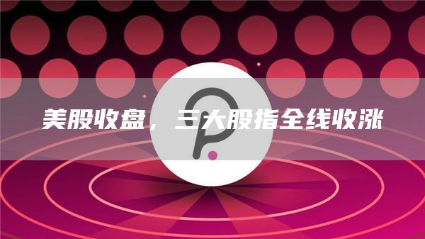 美股收盘，三大股指全线收涨-第1张图片-芝麻开门下载