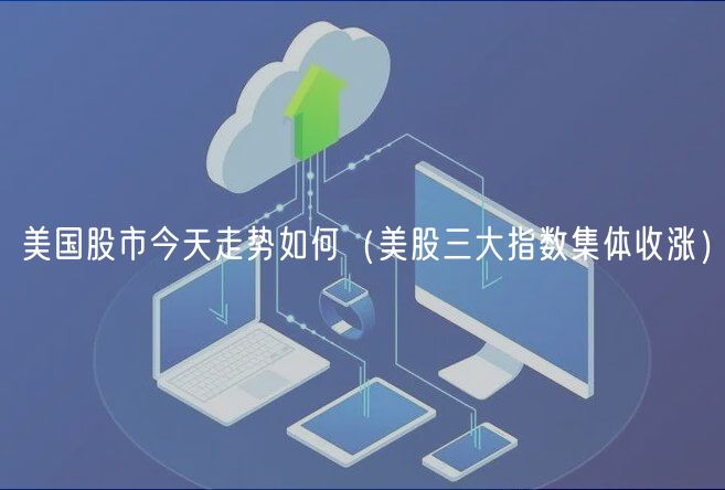 美国股市今天走势如何（美股三大指数集体收涨）-第1张图片-芝麻开门下载