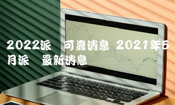 2022派币可靠消息 2021年5月派币最新消息-第1张图片-芝麻开门下载